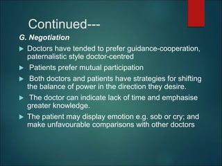 Continued---
G. Negotiation
 Doctors have tended to prefer guidance-cooperation,
paternalistic style doctor-centred
 Patients prefer mutual participation
 Both doctors and patients have strategies for shifting
the balance of power in the direction they desire.
 The doctor can indicate lack of time and emphasise
greater knowledge.
 The patient may display emotion e.g. sob or cry; and
make unfavourable comparisons with other doctors
 