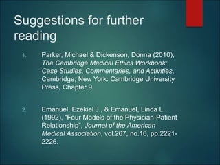 Suggestions for further
reading
1. Parker, Michael & Dickenson, Donna (2010),
The Cambridge Medical Ethics Workbook:
Case Studies, Commentaries, and Activities,
Cambridge; New York: Cambridge University
Press, Chapter 9.
2. Emanuel, Ezekiel J., & Emanuel, Linda L.
(1992), “Four Models of the Physician-Patient
Relationship”, Journal of the American
Medical Association, vol.267, no.16, pp.2221-
2226.
 