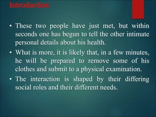 Introduction
• These two people have just met, but within
seconds one has begun to tell the other intimate
personal details about his health.
• What is more, it is likely that, in a few minutes,
he will be prepared to remove some of his
clothes and submit to a physical examination.
• The interaction is shaped by their differing
social roles and their different needs.
 