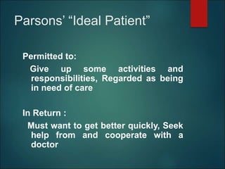 Parsons’ “Ideal Patient”
Permitted to:
Give up some activities and
responsibilities, Regarded as being
in need of care
In Return :
Must want to get better quickly, Seek
help from and cooperate with a
doctor
 