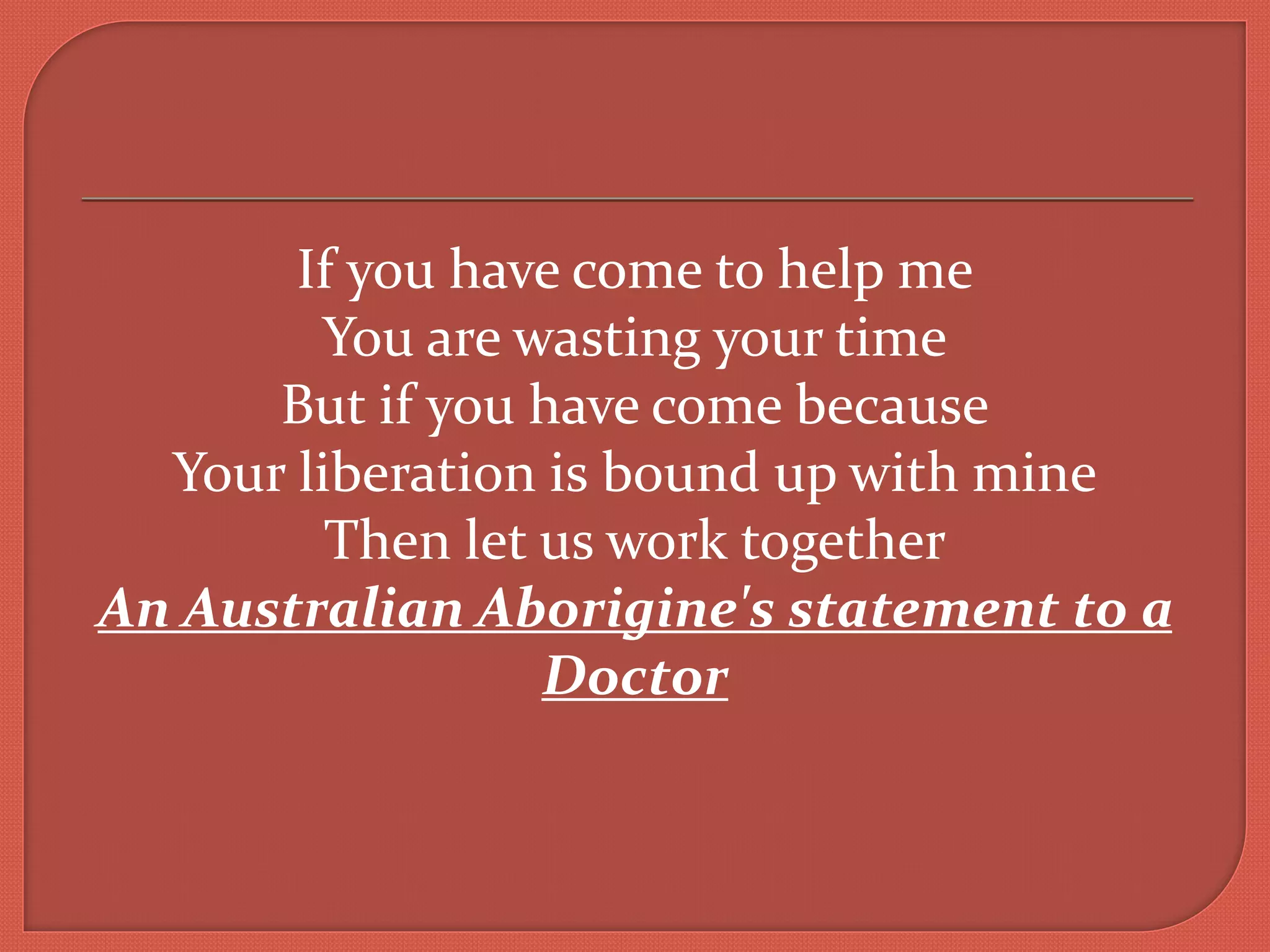 If you have come to help me
You are wasting your time
But if you have come because
Your liberation is bound up with mine
Then let us work together
An Australian Aborigine's statement to a
Doctor