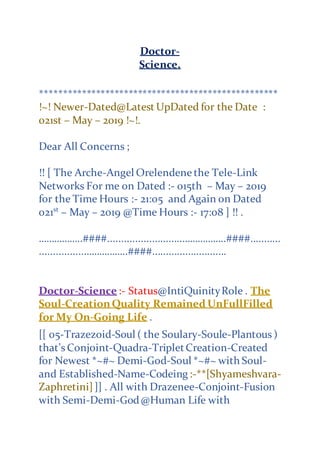 Doctor-
Science.
***************************************************
!~! Newer-Dated@Latest UpDated for the Date :
021st – May – 2019 !~!.
Dear All Concerns ;
!! [ The Arche-Angel Orelendene the Tele-Link
Networks For me on Dated :- 015th – May – 2019
for the Time Hours :- 21:05 and Again on Dated
021st
– May – 2019 @Time Hours :- 17:08 ] !! .
……………..####...........................……………..####...........
................……………..####...........................
Doctor-Science :- Status@IntiQuinityRole . The
Soul-CreationQuality Remained UnFullFilled
for My On-Going Life .
[[ 05-Trazezoid-Soul ( the Soulary-Soule-Plantous )
that’s Conjoint-Quadra-TripletCreation-Created
for Newest *~#~ Demi-God-Soul *~#~ with Soul-
and Established-Name-Codeing :-**[Shyameshvara-
Zaphretini]]] . All with Drazenee-Conjoint-Fusion
with Semi-Demi-God@Human Life with
 