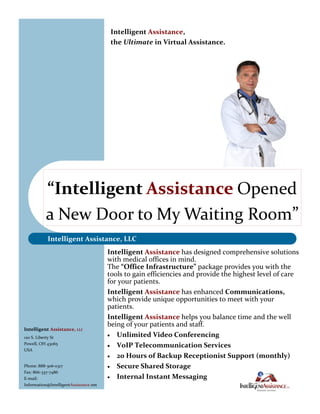 Intelligent Assistance,
                                         the Ultimate in Virtual Assistance.




           “Intelligent Assistance Opened
           a New Door to My Waiting Room”
           Intelligent Assistance, LLC
                                        Intelligent Assistance has designed comprehensive solutions
                                        with medical offices in mind.
                                        The “Office Infrastructure” package provides you with the
                                        tools to gain efficiencies and provide the highest level of care
                                        for your patients.
                                        Intelligent Assistance has enhanced Communications,
                                        which provide unique opportunities to meet with your
                                        patients.
                                        Intelligent Assistance helps you balance time and the well
                                        being of your patients and staff.
Intelligent Assistance, LLC
120 S. Liberty St                        Unlimited Video Conferencing
Powell, OH 43065
                                         VoIP Telecommunication Services
USA
                                         20 Hours of Backup Receptionist Support (monthly)
Phone: 888-306-0317                      Secure Shared Storage
Fax: 866-337-7486
E-mail:                                  Internal Instant Messaging
Information@IntelligentAssistance.net
 