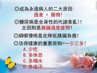 ◎成為永遠病人的二大原因:
     過食 + 藥物!
◎糖尿病是全身性的代謝紊亂!!
  主因則是胰臟過度疲勞!
◎細嚼慢嚥是在降低胰臟負擔!
◎活得健康的重要原則=一少三多!
  A.少吃
  B.多休息
  C.多喝水
  D.多流汗
 