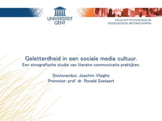 Geletterdheid in een sociale media cultuur. 
Een etnografische studie van literaire communicatie praktijken. 
Doctorandus: Joachim Vlieghe 
Promotor: prof. dr. Ronald Soetaert 
 
