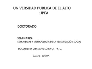 UNIVERSIDAD PUBLICA DE EL ALTO
UPEA
SEMINARIO:
ESTRATEGIAS Y METODOLOGÍA DE LA INVESTIGACIÓN SOCIAL
DOCTORADO
DOCENTE: Dr. VITALIANO SORIA CH. Ph. D.
EL ALTO - BOLIVIA
 