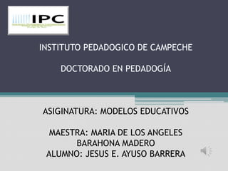 INSTITUTO PEDADOGICO DE CAMPECHE

    DOCTORADO EN PEDADOGÍA



ASIGINATURA: MODELOS EDUCATIVOS

  MAESTRA: MARIA DE LOS ANGELES
       BARAHONA MADERO
 ALUMNO: JESUS E. AYUSO BARRERA
 