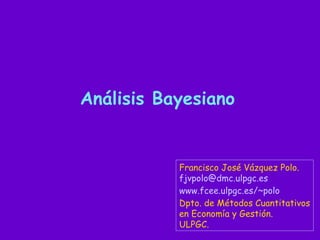 Análisis Bayesiano


           Francisco José Vázquez Polo.
           fjvpolo@dmc.ulpgc.es
           www.fcee.ulpgc.es/~polo
           Dpto. de Métodos Cuantitativos
           en Economía y Gestión.
           ULPGC.
 