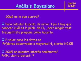 DMCEG
         Análisis Bayesiano                   ULPGC



  ¿Qué es lo que ocurre?

 Para calcular la prob. de error Tipo I hay que
conocer cuál es la prob. de H0 , pero ningún test
frecuentista propone cómo hacerlo.

 P-valor para los datos es
Pr{datos observados o mayores|H0 cierta }=0.05

 ¿Cuál es nuestro interés realmente?
Pr{H0 cierta|datos}= ?
 