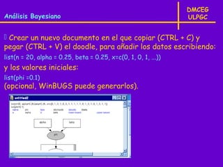 DMCEG
Análisis Bayesiano                                              ULPGC


 Crear un nuevo documento en el que copiar (CTRL + C) y
pegar (CTRL + V) el doodle, para añadir los datos escribiendo:
list(n = 20, alpha = 0.25, beta = 0.25, x=c(0, 1, 0, 1, ...))
y los valores iniciales:
list(phi =0.1)
(opcional, WinBUGS puede generarlos).
 