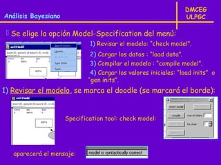 DMCEG
Análisis Bayesiano                                               ULPGC

  Se elige la opción Model-Specification del menú:
                             1) Revisar el modelo: “check model”.
                              2) Cargar los datos : “load data”.
                              3) Compilar el modelo : “compile model”.
                              4) Cargar los valores iniciales: “load inits” o
                             “gen inits”.
1) Revisar el modelo, se marca el doodle (se marcará el borde):


                     Specification tool: check model:




   aparecerá el mensaje:
 