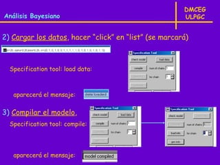 DMCEG
Análisis Bayesiano                                     ULPGC


2) Cargar los datos, hacer “click” en “list” (se marcará)



  Specification tool: load data:



   aparecerá el mensaje:

3) Compilar el modelo,
  Specification tool: compile:




   aparecerá el mensaje:
 