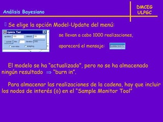 DMCEG
Análisis Bayesiano                                            ULPGC

  Se elige la opción Model-Update del menú:
                       se llevan a cabo 1000 realizaciones,

                       aparecerá el mensaje:



   El modelo se ha “actualizado”, pero no se ha almacenado
ningún resultado ⇒ “burn in”.

   Para almacenar las realizaciones de la cadena, hay que incluir
los nodos de interés (φ) en el “Sample Monitor Tool”
 