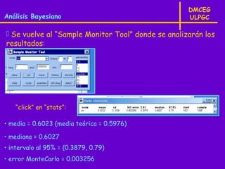 DMCEG
Análisis Bayesiano                                  ULPGC

 Se vuelve al “Sample Monitor Tool” donde se analizarán los
resultados:




   “click” en “stats”:

• media = 0.6023 (media teórica = 0.5976)

• mediana = 0.6027
• intervalo al 95% = (0.3879, 0.79)
• error MonteCarlo = 0.003256
 