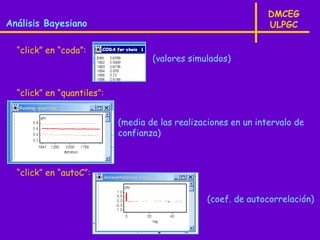 DMCEG
Análisis Bayesiano                                               ULPGC

  “click” en “coda”:
                                    (valores simulados)


  “click” en “quantiles”:


                            (media de las realizaciones en un intervalo de
                            confianza)



  “click” en “autoC”:

                                                  (coef. de autocorrelación)
 