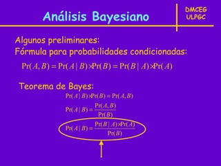 DMCEG
        Análisis Bayesiano                              ULPGC


Algunos preliminares:
Fórmula para probabilidades condicionadas:
 Pr( A, B ) = Pr( A | B) ×Pr( B) = Pr( B | A) ×Pr( A)

Teorema de Bayes:
                Pr( A | B) ×Pr( B) = Pr( A, B)
                             Pr( A, B )
                Pr( A | B) =
                               Pr( B )
                             Pr( B | A) ×Pr( A)
                Pr( A | B) =
                                   Pr( B)
 