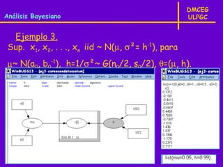 DMCEG
Análisis Bayesiano                                  ULPGC


  Ejemplo 3.
 Sup. x1, x2, . . ., xn iid ~ N(µ, σ²= h-1), para
 µ~ N(a0, b0-1), h=1/σ²~ G(n0/2, s0/2), θ=(µ, h).
 