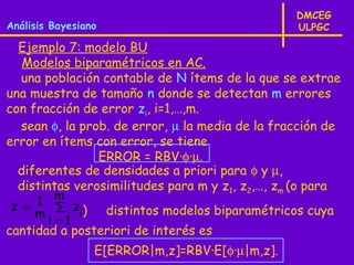 DMCEG
Análisis Bayesiano                                 ULPGC

  Ejemplo 7: modelo BU
   Modelos biparamétricos en AC.
  una población contable de N ítems de la que se extrae
una muestra de tamaño n donde se detectan m errores
con fracción de error zi, i=1,…,m.
  sean φ, la prob. de error, µ la media de la fracción de
error en ítems con error, se tiene
                ERROR = RBV·φ·µ.
  diferentes de densidades a priori para φ y µ,
  distintas verosimilitudes para m y z 1, z2,…, zm (o para
        m
z = 1 ∑ z
    m      i)        distintos modelos biparamétricos cuya
      i =1
cantidad a posteriori de interés es
                 E[ERROR|m,z]=RBV·E[φ·µ|m,z].
 
