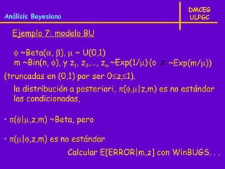 DMCEG
Análisis Bayesiano                                 ULPGC

  Ejemplo 7: modelo BU

   φ ~Beta(α, β), µ ~ U(0,1)
   m ~Bin(n, φ), y z1, z2,…, zm ~Exp(1/µ) (o z ~Exp(m/µ))
(truncadas en (0,1) por ser 0≤zi≤1).
  la distribución a posteriori, π(φ,µ|z,m) es no estándar
  las condicionadas,

• π(φ|µ,z,m) ~Beta, pero

• π(µ|φ,z,m) es no estándar
                     Calcular E[ERROR|m,z] con WinBUGS. . .
 