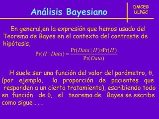 DMCEG
          Análisis Bayesiano                         ULPGC


   En general,en la expresión que hemos usado del
Teorema de Bayes en el contexto del contraste de
hipótesis,
                           Pr( Data | H ) ×Pr( H )
           Pr( H | Data) =
                                Pr( Data)

   H suele ser una función del valor del parámetro, θ,
(por ejemplo, la proporción de pacientes que
 responden a un cierto tratamiento), escribiendo todo
en función de θ, el teorema de Bayes se escribe
como sigue . . .
 