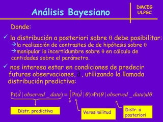 DMCEG
           Análisis Bayesiano                               ULPGC


  Donde:
 la distribución a posteriori sobre θ debe posibilitar:
  la realización de contrastes de de hipótesis sobre θ
  manipular la incertidumbre sobre θ en cálculo de
  cantidades sobre el parámetro.
 nos interesa estar en condiciones de predecir
 futuras observaciones, d , utilizando la llamada
                          ˆ
 distribución predictiva:
     ˆ                           ˆ
  Pr(d | observed _ data) = ∫ Pr(d | θ ) ×Pr(θ | observed _ data) dθ
                             θ

     Distr. predictiva                                 Distr. a
                                   Verosimilitud
                                                       posteriori
 