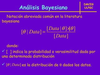 DMCEG
          Análisis Bayesiano                    ULPGC


  Notación abreviada común en la literatura
bayesiana
                        [ Data | θ ] ×θ ]
                                      [
           [θ | Data] =
                            [ Data ]
  donde:
 [ ] indica la probabilidad o verosimilitud dada por
una determinada distribución

 [θ | Data] es la distribución de θ dados los datos.
 