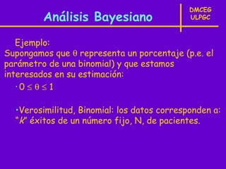 DMCEG
         Análisis Bayesiano                  ULPGC



   Ejemplo:
Supongamos que θ representa un porcentaje (p.e. el
parámetro de una binomial) y que estamos
interesados en su estimación:
   •0 ≤ θ ≤ 1



  •Verosimilitud, Binomial: los datos corresponden a:
  “k” éxitos de un número fijo, N, de pacientes.
 