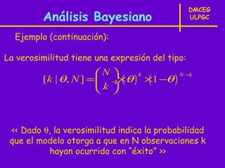 DMCEG
         Análisis Bayesiano                      ULPGC


  Ejemplo (continuación):

La verosimilitud tiene una expresión del tipo:
                        N 
         [ k | θ, N ] =  ÷ ( θ ) ×1 −θ )
                                   (
                                 k        N −k
                             ×
                        k 



 << Dado θ, la verosimilitud indica la probabilidad
 que el modelo otorga a que en N observaciones k
          hayan ocurrido con “éxito” >>
 