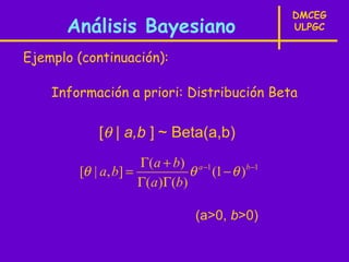 DMCEG
      Análisis Bayesiano                        ULPGC


Ejemplo (continuación):

    Información a priori: Distribución Beta

            [θ | a,b ] ~ Beta(a,b)
                     Γ(a + b) a −1
        [θ | a, b] =           θ (1 − θ )b −1
                     Γ(a )Γ(b)

                               (a>0, b>0)
 