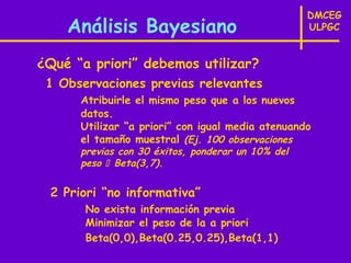 DMCEG
    Análisis Bayesiano                             ULPGC


¿Qué “a priori” debemos utilizar?
 1 Observaciones previas relevantes
      Atribuirle el mismo peso que a los nuevos
      datos.
      Utilizar “a priori” con igual media atenuando
      el tamaño muestral (Ej. 100 observaciones
      previas con 30 éxitos, ponderar un 10% del
      peso  Beta(3,7).

 2 Priori “no informativa”
       No exista información previa
       Minimizar el peso de la a priori
       Beta(0,0),Beta(0.25,0.25),Beta(1,1)
 