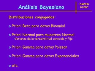 DMCEG
     Análisis Bayesiano                           ULPGC


Distribuciones conjugadas:

o Priori Beta para datos Binomial

o Priori Normal para muestreo Normal
  •Varianza de la verosimilitud conocida y fija


o Priori Gamma para datos Poisson

o Priori Gamma para datos Exponenciales

o etc.
 