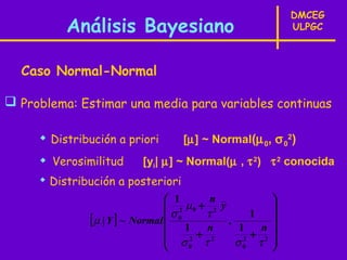 DMCEG
          Análisis Bayesiano                            ULPGC



  Caso Normal-Normal

 Problema: Estimar una media para variables continuas

      Distribución a priori       [µ] ~ Normal(µ 0, σ 02)
      Verosimilitud     [yi| µ] ~ Normal(µ , τ 2) τ 2 conocida
      Distribución a posteriori
                                  1      n         
                                  2 µ0 + 2 y       
                                  σ0    τ
              [ µ | Y ] ~ Normal  1 n , 1 n    1
                                                    
                                  σ2 +τ2        + 2
                                              σ0 τ 
                                               2
                                     0
 