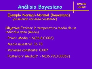 DMCEG
       Análisis Bayesiano                     ULPGC


 Ejemplo Normal-Normal (bayesiano)
    (asumiendo varianza constante)

Objetivo:Estimar la temperatura media de un
individuo sano (Media)
• Priori: Media ~ N(36.8,0.002)
• Media muestral: 36.78
• Varianza constante: 0.007
• Posteriori: Media|Y ~ N(36.79,0.00052)
 