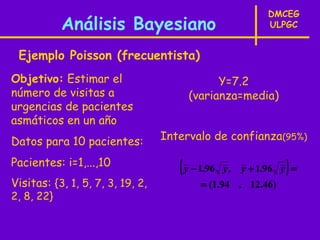 DMCEG
            Análisis Bayesiano                              ULPGC


 Ejemplo Poisson (frecuentista)
Objetivo: Estimar el                         Y=7.2
número de visitas a                    (varianza=media)
urgencias de pacientes
asmáticos en un año
Datos para 10 pacientes:          Intervalo de confianza(95%)

Pacientes: i=1,...,10                ( y − 1.96   y,            )
                                                       y + 1.96 y =
Visitas: {3, 1, 5, 7, 3, 19, 2,           = (1.94 , 12.46)
2, 8, 22}
 