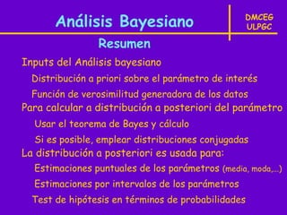 Análisis Bayesiano                          DMCEG
                                                   ULPGC

                 Resumen
Inputs del Análisis bayesiano
  Distribución a priori sobre el parámetro de interés
  Función de verosimilitud generadora de los datos
Para calcular a distribución a posteriori del parámetro
  Usar el teorema de Bayes y cálculo
  Si es posible, emplear distribuciones conjugadas
La distribución a posteriori es usada para:
  Estimaciones puntuales de los parámetros (media, moda,...)
  Estimaciones por intervalos de los parámetros
  Test de hipótesis en términos de probabilidades
 