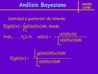 Análisis Bayesiano                           DMCEG
                                                       ULPGC



   Cantidad a posteriori de interés:

             ∫
E[g(θ)|x] = g(θ)π(θ|x)dθ, donde
                 Θ
                                        π(θ)f(x|θ)
θ=(θ1, . . ., θp)∈Θ,    π(θ|x) =
                                    ∫   π(θ)f(x|θ)dθ
                                        Θ




    E[g(θ)|x] =
                       ∫ g(θ)π(θ)f(x|θ)dθ
                        Θ

                        ∫ π(θ)f(x|θ)dθ
                            Θ
 