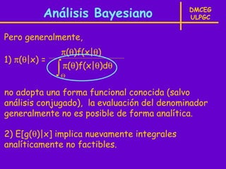 Análisis Bayesiano                 DMCEG
                                             ULPGC


Pero generalmente,
                  π(θ)f(x|θ)
1) π(θ|x) =
              ∫
              Θ
                  π(θ)f(x|θ)dθ


no adopta una forma funcional conocida (salvo
análisis conjugado), la evaluación del denominador
generalmente no es posible de forma analítica.

2) E[g(θ)|x] implica nuevamente integrales
analíticamente no factibles.
 