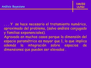 DMCEG
Análisis Bayesiano                          ULPGC




 . . . Y se hace necesario el tratamiento numérico,
 aproximado del problema, (salvo análisis conjugado
 y familias exponenciales).
 Agravado en muchos casos porque la dimensión del
 espacio paramétrico es mayor que 1, lo que implica
 además la integración sobre espacios de
 dimensiones que pueden ser elevadas .
 