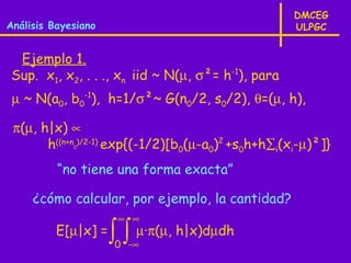 DMCEG
Análisis Bayesiano                                  ULPGC


 Ejemplo 1.
Sup. x1, x2, . . ., xn iid ~ N(µ, σ²= h-1), para
 µ ~ N(a0, b0-1), h=1/σ²~ G(n0/2, s0/2), θ=(µ, h),

 π(µ, h|x) ∝
       h((n+n )/2-1) exp{(-1/2)[b0(µ-a0)2 +s0h+h∑i(xi-µ)²]}
             0




          “no tiene una forma exacta”

     ¿cómo calcular, por ejemplo, la cantidad?
                      ∞ ∞
          E[µ|x] =   ∫ ∫ µ·π(µ, h|x)dµdh
                     0 -∞
 