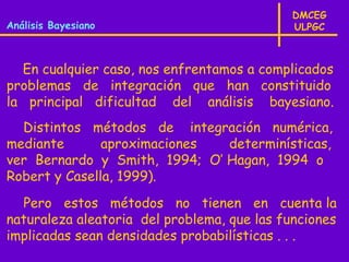 DMCEG
Análisis Bayesiano                           ULPGC



  En cualquier caso, nos enfrentamos a complicados
problemas de integración que han constituido
la principal dificultad del análisis bayesiano.
  Distintos métodos de integración numérica,
mediante       aproximaciones  determinísticas,
ver Bernardo y Smith, 1994; O’ Hagan, 1994 o
Robert y Casella, 1999).
  Pero estos métodos no tienen en cuenta la
naturaleza aleatoria del problema, que las funciones
implicadas sean densidades probabilísticas . . .
 
