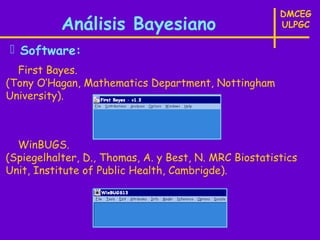 DMCEG
           Análisis Bayesiano                          ULPGC

 Software:
  First Bayes.
(Tony O’Hagan, Mathematics Department, Nottingham
University).



  WinBUGS.
(Spiegelhalter, D., Thomas, A. y Best, N. MRC Biostatistics
Unit, Institute of Public Health, Cambrigde).
 