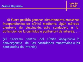 DMCEG
Análisis Bayesiano                              ULPGC




    Si fuera posible generar directamente muestras
 independientes de π(θ|x) mediante algún método
 aleatorio de simulación, esto conduciría a la
 obtención de la cantidad a posteriori de interés, . . .

 (el Teorema Central del Límite aseguraría la
 convergencia de las cantidades muestrales a las
 cantidades de interés).
 