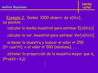 DMCEG
Análisis Bayesiano                              ULPGC


  Ejemplo 2. Dadas 1000 observ. de π(θ|x),
es posible:
   calcular la media muestral para estimar E[π(θ|x)]
   calcular la var. muestral para estimar Var[π(θ|x)]
   ordenar la muestra y buscar el valor no 250
(1er cuartil), o el valor no 500 (mediana), . . .
   obtener la proporción de la muestra mayor que θ0
(Prob{θ > θ0})
                        ·
                        ·
                        ·
 