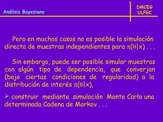 DMCEG
Análisis Bayesiano                           ULPGC




   Pero en muchos casos no es posible la simulación
directa de muestras independientes para π(θ|x) . . .

   Sin embargo, puede ser posible simular muestras
con algún tipo de dependencia, que converjan
(bajo ciertas condiciones de regularidad) a la
distribución de interés π(θ|x),
 construir mediante simulación Monte Carlo una
determinada Cadena de Markov . . .
 