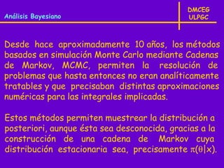 DMCEG
Análisis Bayesiano                           ULPGC



Desde hace aproximadamente 10 años, los métodos
basados en simulación Monte Carlo mediante Cadenas
de Markov, MCMC, permiten la resolución de
problemas que hasta entonces no eran analíticamente
tratables y que precisaban distintas aproximaciones
numéricas para las integrales implicadas.

Estos métodos permiten muestrear la distribución a
posteriori, aunque ésta sea desconocida, gracias a la
construcción de una cadena de Markov cuya
distribución estacionaria sea, precisamente π(θ|x).
 