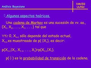 DMCEG
Análisis Bayesiano                              ULPGC


  Algunos aspectos teóricos.

  Una cadena de Markov es una sucesión de vv. aa.,
{X1, X2, . . ., Xt, . . . } tal que

∀t≥ 0, Xt+1 sólo depende del estado actual,
Xt+1 es muestreado de p(⋅|Xt), es decir:

p(Xt+1|Xt, Xt-1, . . ., X1)=p(Xt+1|Xt).

   p(⋅|⋅) es la probabilidad de transición de la cadena.
 