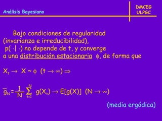 DMCEG
Análisis Bayesiano                             ULPGC



    Bajo condiciones de regularidad
(invarianza e irreducibilidad),
 p( ⋅| ⋅) no depende de t, y converge
a una distribución estacionaria φ, de forma que

Xt → X ~ φ (t → ∞) ⇒

           N
gN = 1    ∑     g(Xt) → E[g(X)] (N → ∞)
      N   t=1

                                      (media ergódica)
 