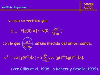 DMCEG
Análisis Bayesiano                                ULPGC



    ya que se verifica que ,

      gN-m - E[g(θ)|x] ~ N(0,      σ² )
                                  N-m

con lo que,      σ² , es una medida del error, donde,
               N-m
                           ∞
 σ² = var[g(θ(0))|x] + 2 ∑ cov [g(θ(0)),g(θ(t))|x].
                          t=m+1


      (Ver Gilks et al, 1996, o Robert y Casella, 1999).
 