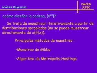 DMCEG
Análisis Bayesiano                           ULPGC


¿cómo diseñar la cadena, {θ(t)}?
   Se trata de muestrear iterativamente a partir de
distribuciones apropiadas (no se puede muestrear
directamente de π(θ|x)).

         Principales métodos de muestreo :

         •Muestreo de Gibbs

         •Algoritmo de Metrópolis-Hastings
 