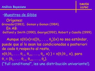 DMCEG
Análisis Bayesiano                                     ULPGC

•Muestreo de Gibbs
  Orígenes:
Grenader(1983), Geman y Geman (1984).
   En AB:
Gelfand y Smith (1990), George(1992), Robert y Casella (1999).

    Aunque π(θ|x)=π((θ1, . . ., θp)|x) no sea estándar,
puede que sí lo sean las condicionadas a posteriori
de cada θi respecto al resto,
π(θi|θ1, . . . θi-1, θi+1, . . ., θp, x) ) = π(θi|θ-i, x), para
θ-i = (θ1, . . . θi-1, θi+1, . . ., θp).
(“full conditional”, ¡es una distribución univariante!).
 